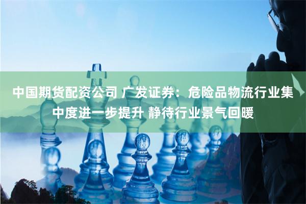 中国期货配资公司 广发证券：危险品物流行业集中度进一步提升 静待行业景气回暖