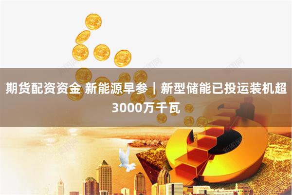 期货配资资金 新能源早参｜新型储能已投运装机超3000万千瓦