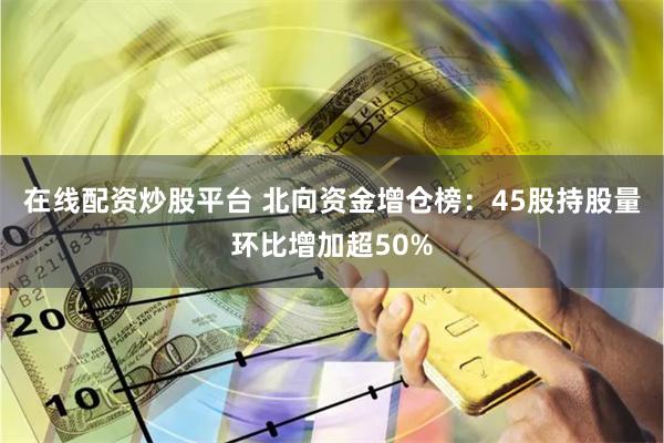 在线配资炒股平台 北向资金增仓榜：45股持股量环比增加超50%