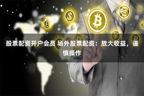 股票配资开户会员 场外股票配资：放大收益，谨慎操作