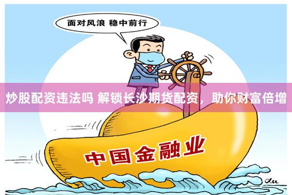 炒股配资违法吗 解锁长沙期货配资，助你财富倍增