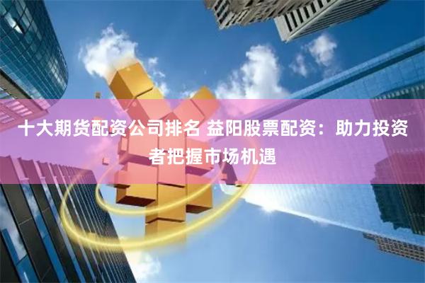 十大期货配资公司排名 益阳股票配资：助力投资者把握市场机遇