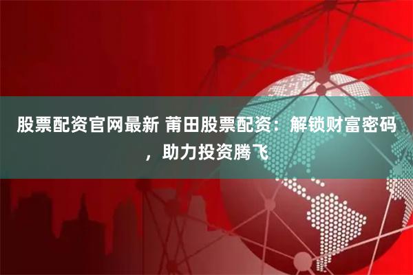 股票配资官网最新 莆田股票配资：解锁财富密码，助力投资腾飞