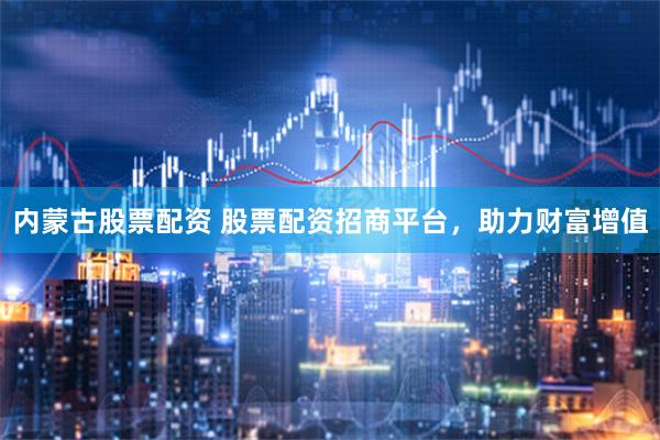 内蒙古股票配资 股票配资招商平台，助力财富增值