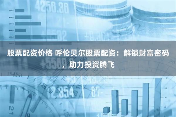 股票配资价格 呼伦贝尔股票配资：解锁财富密码，助力投资腾飞