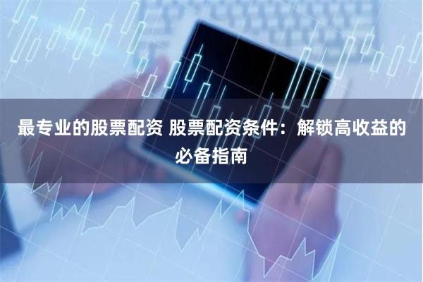 最专业的股票配资 股票配资条件：解锁高收益的必备指南