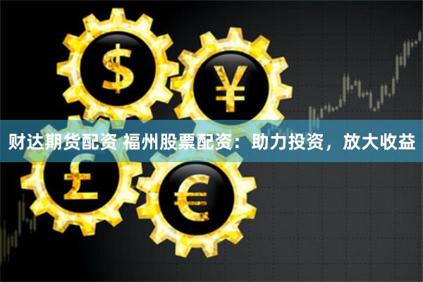 财达期货配资 福州股票配资：助力投资，放大收益