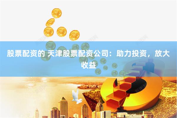股票配资的 天津股票配资公司：助力投资，放大收益