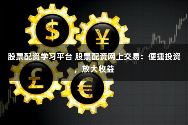 股票配资学习平台 股票配资网上交易：便捷投资，放大收益