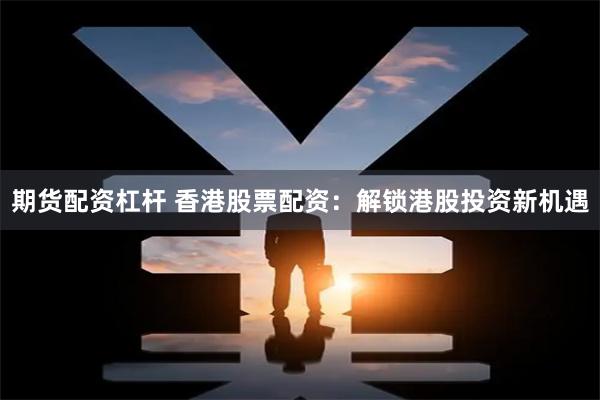 期货配资杠杆 香港股票配资：解锁港股投资新机遇