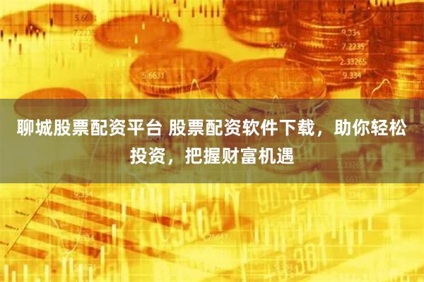 聊城股票配资平台 股票配资软件下载，助你轻松投资，把握财富机遇