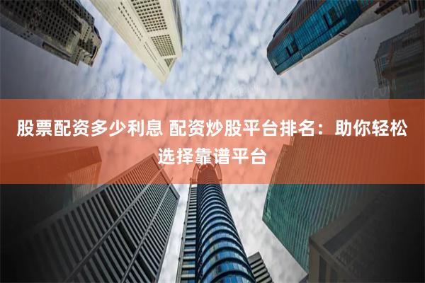 股票配资多少利息 配资炒股平台排名：助你轻松选择靠谱平台