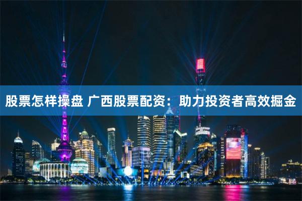 股票怎样操盘 广西股票配资：助力投资者高效掘金