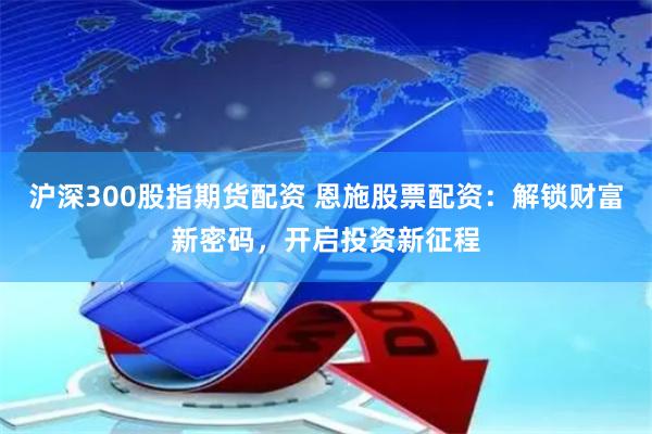沪深300股指期货配资 恩施股票配资：解锁财富新密码，开启投资新征程