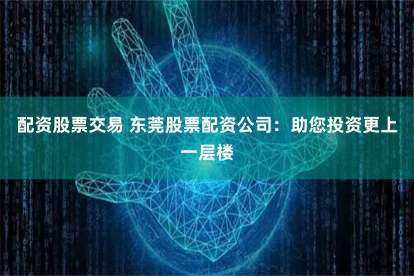配资股票交易 东莞股票配资公司：助您投资更上一层楼