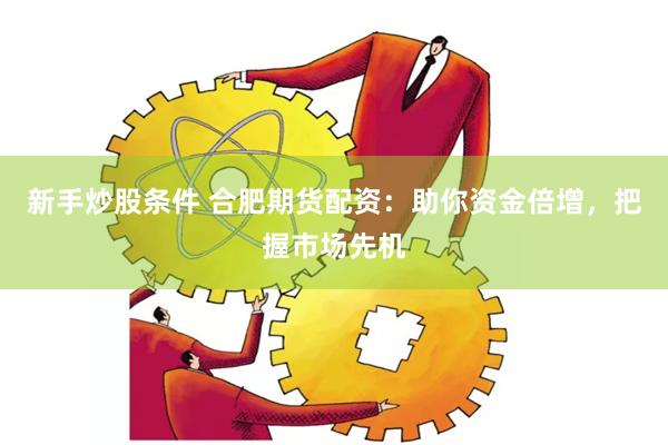 新手炒股条件 合肥期货配资：助你资金倍增，把握市场先机